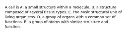 A cell is A. a small structure within a molecule. B. a structure composed of several tissue types. C. the basic structural unit of living organisms. D. a group of organs with a common set of functions. E. a group of atoms with similar structure and function.