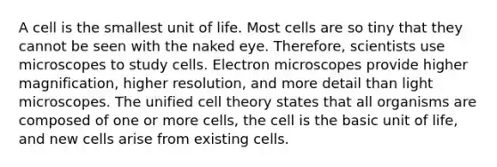 A cell is the smallest unit of life. Most cells are so tiny that they cannot be seen with the naked eye. Therefore, scientists use microscopes to study cells. Electron microscopes provide higher magnification, higher resolution, and more detail than light microscopes. The unified <a href='https://www.questionai.com/knowledge/kNz53N6rbJ-cell-theory' class='anchor-knowledge'>cell theory</a> states that all organisms are composed of one or more cells, the cell is the basic unit of life, and new cells arise from existing cells.