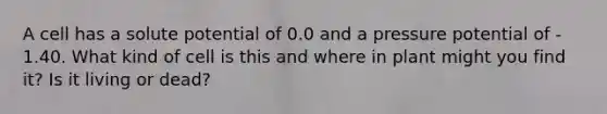 A cell has a solute potential of 0.0 and a pressure potential of - 1.40. What kind of cell is this and where in plant might you find it? Is it living or dead?