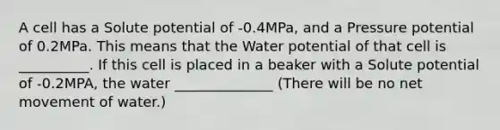 A cell has a Solute potential of -0.4MPa, and a Pressure potential of 0.2MPa. This means that the Water potential of that cell is __________. If this cell is placed in a beaker with a Solute potential of -0.2MPA, the water ______________ (There will be no net movement of water.)