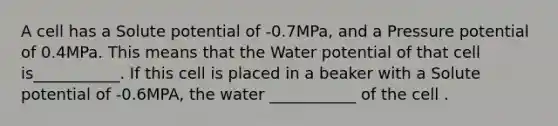 A cell has a Solute potential of -0.7MPa, and a Pressure potential of 0.4MPa. This means that the Water potential of that cell is___________. If this cell is placed in a beaker with a Solute potential of -0.6MPA, the water ___________ of the cell .