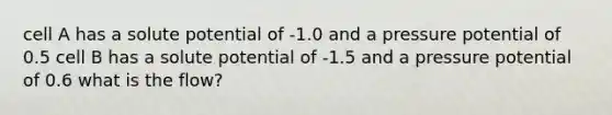 cell A has a solute potential of -1.0 and a pressure potential of 0.5 cell B has a solute potential of -1.5 and a pressure potential of 0.6 what is the flow?