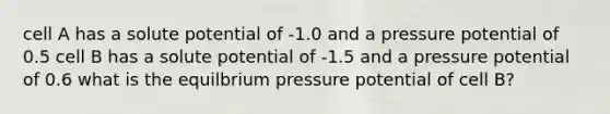 cell A has a solute potential of -1.0 and a pressure potential of 0.5 cell B has a solute potential of -1.5 and a pressure potential of 0.6 what is the equilbrium pressure potential of cell B?