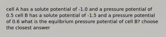 cell A has a solute potential of -1.0 and a pressure potential of 0.5 cell B has a solute potential of -1.5 and a pressure potential of 0.6 what is the equilbrium pressure potential of cell B? choose the closest answer