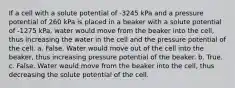 If a cell with a solute potential of -3245 kPa and a pressure potential of 260 kPa is placed in a beaker with a solute potential of -1275 kPa, water would move from the beaker into the cell, thus increasing the water in the cell and the pressure potential of the cell. a. False. Water would move out of the cell into the beaker, thus increasing pressure potential of the beaker. b. True. c. False. Water would move from the beaker into the cell, thus decreasing the solute potential of the cell.