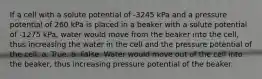 If a cell with a solute potential of -3245 kPa and a pressure potential of 260 kPa is placed in a beaker with a solute potential of -1275 kPa, water would move from the beaker into the cell, thus increasing the water in the cell and the pressure potential of the cell. a. True. b. False. Water would move out of the cell into the beaker, thus increasing pressure potential of the beaker.