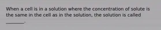 When a cell is in a solution where the concentration of solute is the same in the cell as in the solution, the solution is called ________.