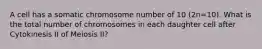 A cell has a somatic chromosome number of 10 (2n=10). What is the total number of chromosomes in each daughter cell after Cytokinesis II of Meiosis II?