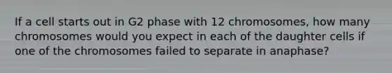 If a cell starts out in G2 phase with 12 chromosomes, how many chromosomes would you expect in each of the daughter cells if one of the chromosomes failed to separate in anaphase?