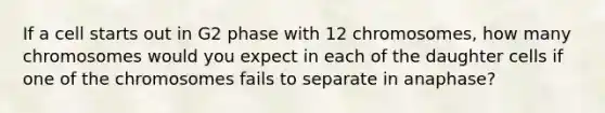 If a cell starts out in G2 phase with 12 chromosomes, how many chromosomes would you expect in each of the daughter cells if one of the chromosomes fails to separate in anaphase?