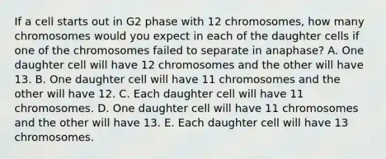 If a cell starts out in G2 phase with 12 chromosomes, how many chromosomes would you expect in each of the daughter cells if one of the chromosomes failed to separate in anaphase? A. One daughter cell will have 12 chromosomes and the other will have 13. B. One daughter cell will have 11 chromosomes and the other will have 12. C. Each daughter cell will have 11 chromosomes. D. One daughter cell will have 11 chromosomes and the other will have 13. E. Each daughter cell will have 13 chromosomes.