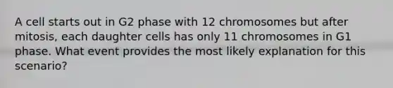 A cell starts out in G2 phase with 12 chromosomes but after mitosis, each daughter cells has only 11 chromosomes in G1 phase. What event provides the most likely explanation for this scenario?