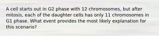 A cell starts out in G2 phase with 12 chromosomes, but after mitosis, each of the daughter cells has only 11 chromosomes in G1 phase. What event provides the most likely explanation for this scenario?