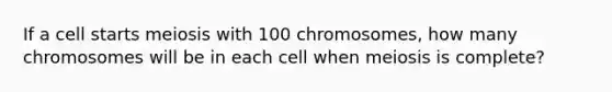 If a cell starts meiosis with 100 chromosomes, how many chromosomes will be in each cell when meiosis is complete?