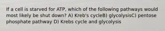 If a cell is starved for ATP, which of the following pathways would most likely be shut down? A) Kreb's cycleB) glycolysisC) pentose phosphate pathway D) Krebs cycle and glycolysis