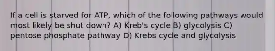 If a cell is starved for ATP, which of the following pathways would most likely be shut down? A) Kreb's cycle B) glycolysis C) pentose phosphate pathway D) <a href='https://www.questionai.com/knowledge/kqfW58SNl2-krebs-cycle' class='anchor-knowledge'>krebs cycle</a> and glycolysis