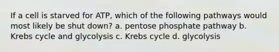 If a cell is starved for ATP, which of the following pathways would most likely be shut down? a. pentose phosphate pathway b. Krebs cycle and glycolysis c. Krebs cycle d. glycolysis