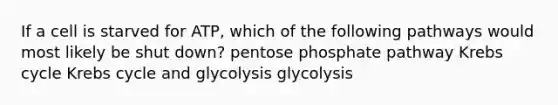 If a cell is starved for ATP, which of the following pathways would most likely be shut down? pentose phosphate pathway Krebs cycle Krebs cycle and glycolysis glycolysis