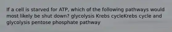 If a cell is starved for ATP, which of the following pathways would most likely be shut down? glycolysis Krebs cycleKrebs cycle and glycolysis pentose phosphate pathway