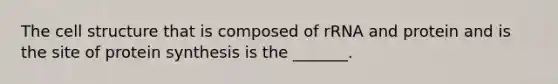 The cell structure that is composed of rRNA and protein and is the site of protein synthesis is the _______.