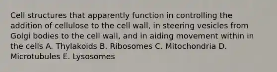 Cell structures that apparently function in controlling the addition of cellulose to the cell wall, in steering vesicles from Golgi bodies to the cell wall, and in aiding movement within in the cells A. Thylakoids B. Ribosomes C. Mitochondria D. Microtubules E. Lysosomes