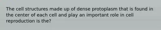 The cell structures made up of dense protoplasm that is found in the center of each cell and play an important role in cell reproduction is the?