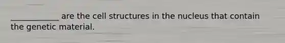 ____________ are the cell structures in the nucleus that contain the genetic material.