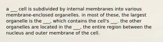 a ___ cell is subdivided by internal membranes into various membrane-enclosed organelles. in most of these, the largest organelle is the ___, which contains the cell's ___. the other organelles are located in the ___, the entire region between the nucleus and outer membrane of the cell.