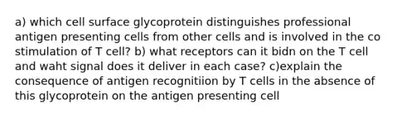 a) which cell surface glycoprotein distinguishes professional antigen presenting cells from other cells and is involved in the co stimulation of T cell? b) what receptors can it bidn on the T cell and waht signal does it deliver in each case? c)explain the consequence of antigen recognitiion by T cells in the absence of this glycoprotein on the antigen presenting cell