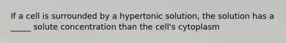 If a cell is surrounded by a hypertonic solution, the solution has a _____ solute concentration than the cell's cytoplasm