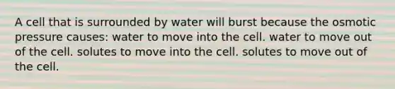 A cell that is surrounded by water will burst because the osmotic pressure causes: water to move into the cell. water to move out of the cell. solutes to move into the cell. solutes to move out of the cell.