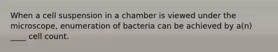 When a cell suspension in a chamber is viewed under the microscope, enumeration of bacteria can be achieved by a(n) ____ cell count.