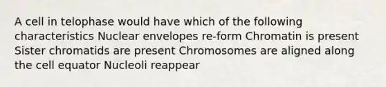 A cell in telophase would have which of the following characteristics Nuclear envelopes re-form Chromatin is present Sister chromatids are present Chromosomes are aligned along the cell equator Nucleoli reappear