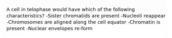 A cell in telophase would have which of the following characteristics? -Sister chromatids are present -Nucleoli reappear -Chromosomes are aligned along the cell equator -Chromatin is present -Nuclear envelopes re-form