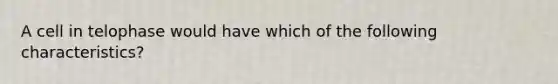 A cell in telophase would have which of the following characteristics?