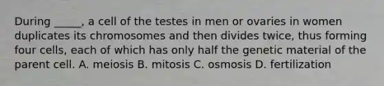 During _____, a cell of the testes in men or ovaries in women duplicates its chromosomes and then divides twice, thus forming four cells, each of which has only half the genetic material of the parent cell. A. meiosis B. mitosis C. osmosis D. fertilization