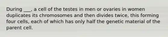 During ___, a cell of the testes in men or ovaries in women duplicates its chromosomes and then divides twice, this forming four cells, each of which has only half the genetic material of the parent cell.