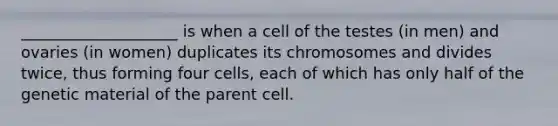 ____________________ is when a cell of the testes (in men) and ovaries (in women) duplicates its chromosomes and divides twice, thus forming four cells, each of which has only half of the genetic material of the parent cell.