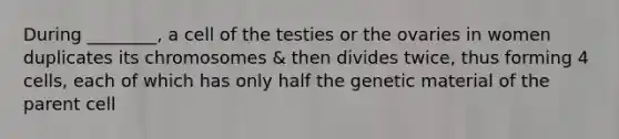 During ________, a cell of the testies or the ovaries in women duplicates its chromosomes & then divides twice, thus forming 4 cells, each of which has only half the genetic material of the parent cell