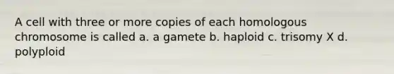 A cell with three or more copies of each homologous chromosome is called a. a gamete b. haploid c. trisomy X d. polyploid