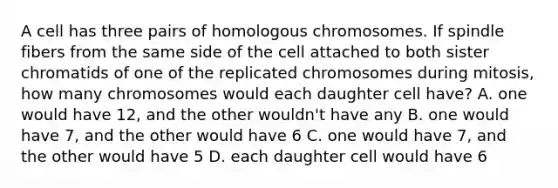 A cell has three pairs of homologous chromosomes. If spindle fibers from the same side of the cell attached to both sister chromatids of one of the replicated chromosomes during mitosis, how many chromosomes would each daughter cell have? A. one would have 12, and the other wouldn't have any B. one would have 7, and the other would have 6 C. one would have 7, and the other would have 5 D. each daughter cell would have 6