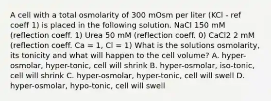 A cell with a total osmolarity of 300 mOsm per liter (KCl - ref coeff 1) is placed in the following solution. NaCl 150 mM (reflection coeff. 1) Urea 50 mM (reflection coeff. 0) CaCl2 2 mM (reflection coeff. Ca = 1, Cl = 1) What is the solutions osmolarity, its tonicity and what will happen to the cell volume? A. hyper-osmolar, hyper-tonic, cell will shrink B. hyper-osmolar, iso-tonic, cell will shrink C. hyper-osmolar, hyper-tonic, cell will swell D. hyper-osmolar, hypo-tonic, cell will swell