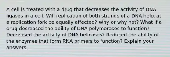 A cell is treated with a drug that decreases the activity of DNA ligases in a cell. Will replication of both strands of a DNA helix at a replication fork be equally affected? Why or why not? What if a drug decreased the ability of DNA polymerases to function? Decreased the activity of DNA helicases? Reduced the ability of the enzymes that form RNA primers to function? Explain your answers.