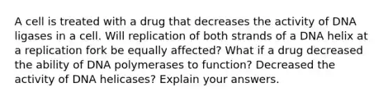 A cell is treated with a drug that decreases the activity of DNA ligases in a cell. Will replication of both strands of a DNA helix at a replication fork be equally affected? What if a drug decreased the ability of DNA polymerases to function? Decreased the activity of DNA helicases? Explain your answers.