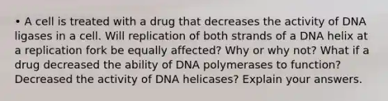 • A cell is treated with a drug that decreases the activity of DNA ligases in a cell. Will replication of both strands of a DNA helix at a replication fork be equally affected? Why or why not? What if a drug decreased the ability of DNA polymerases to function? Decreased the activity of DNA helicases? Explain your answers.