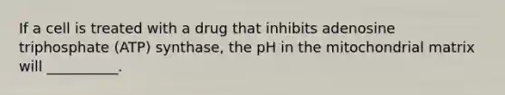 If a cell is treated with a drug that inhibits adenosine triphosphate (ATP) synthase, the pH in the mitochondrial matrix will __________.