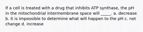 If a cell is treated with a drug that inhibits ATP synthase, the pH in the mitochondrial intermembrane space will _____. a. decrease b. it is impossible to determine what will happen to the pH c. not change d. increase