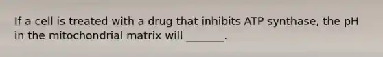 If a cell is treated with a drug that inhibits ATP synthase, the pH in the mitochondrial matrix will _______.