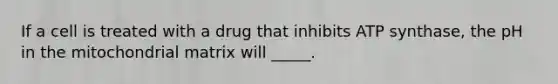 If a cell is treated with a drug that inhibits ATP synthase, the pH in the mitochondrial matrix will _____.