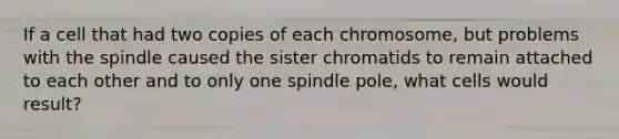 If a cell that had two copies of each chromosome, but problems with the spindle caused the sister chromatids to remain attached to each other and to only one spindle pole, what cells would result?